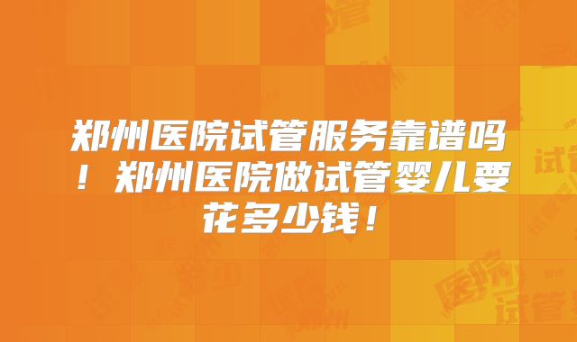 郑州医院试管服务靠谱吗!郑州医院做试管婴儿要花多少钱!