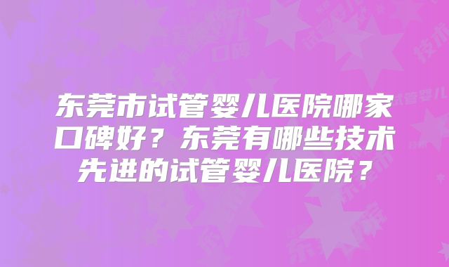 东莞市试管婴儿医院哪家口碑好?东莞有哪些技术先进的试管婴儿医院?