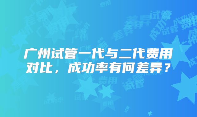 广州试管一代与二代费用对比,成功率有何差异?