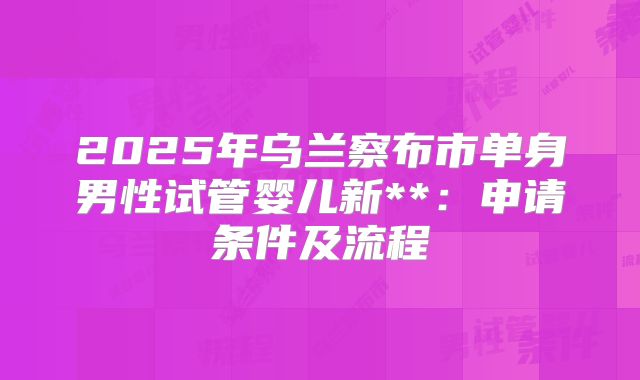 2025年乌兰察布市单身男性试管婴儿新**:申请条件及流程