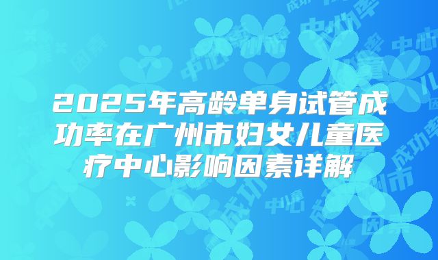 2025年高龄单身试管成功率在广州市妇女儿童医疗中心影响因素详解