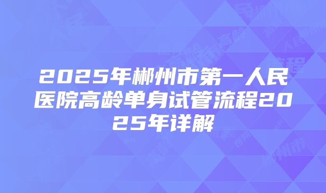 2025年郴州市第一人民医院高龄单身试管流程2025年详解