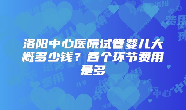 洛阳中心医院试管婴儿大概多少钱？各个环节费用是多
