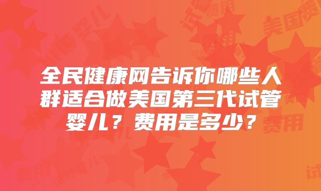 全民健康网告诉你哪些人群适合做美国第三代试管婴儿?费用是多少?