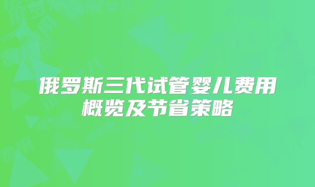 俄罗斯三代试管婴儿费用概览及节省策略