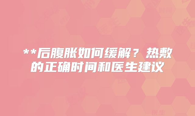 **后腹胀如何缓解？热敷的正确时间和医生建议