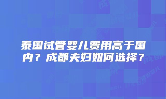 泰国试管婴儿费用高于国内?成都夫妇如何选择?