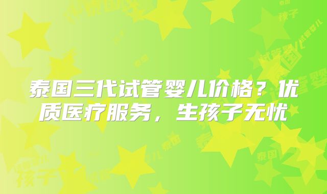 泰国三代试管婴儿价格？优质医疗服务，生孩子无忧