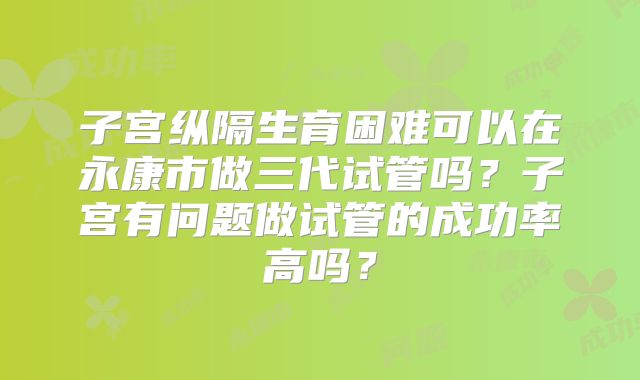 子宫纵隔生育困难可以在永康市做三代试管吗?子宫有问题做试管的成功率高吗?