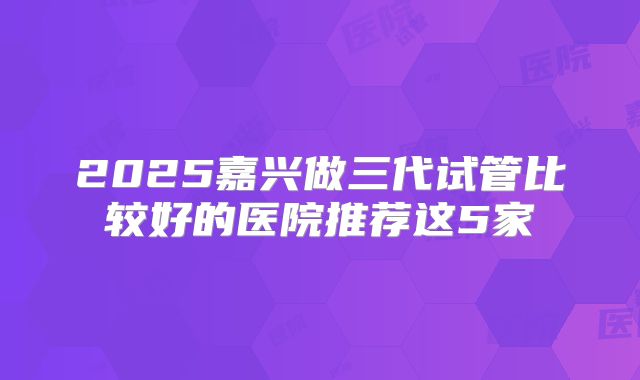 2025嘉兴做三代试管比较好的医院推荐这5家