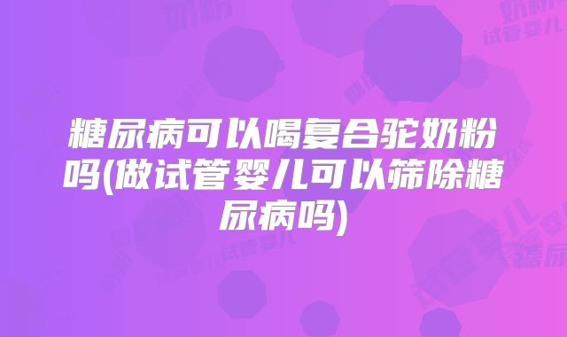 糖尿病可以喝复合驼奶粉吗(做试管婴儿可以筛除糖尿病吗)