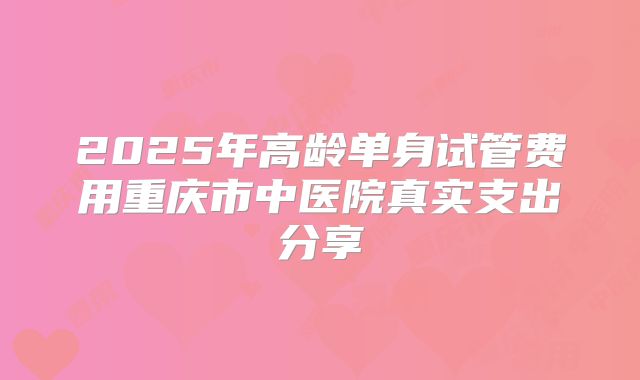 2025年高龄单身试管费用重庆市中医院真实支出分享