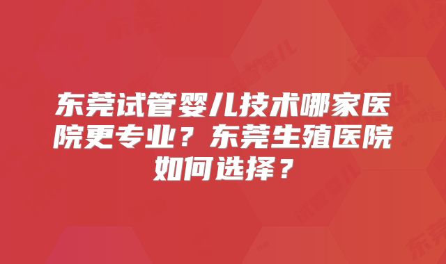 东莞试管婴儿技术哪家医院更专业？东莞生殖医院如何选择？