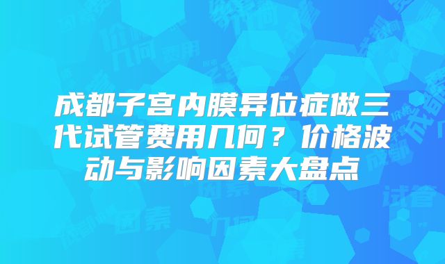 成都子宫内膜异位症做三代试管费用几何？价格波动与影响因素大盘点