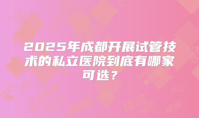 2025年成都开展试管技术的私立医院到底有哪家可选?