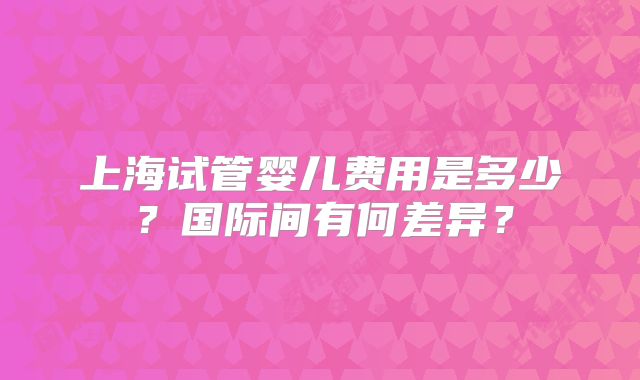 上海试管婴儿费用是多少?国际间有何差异?