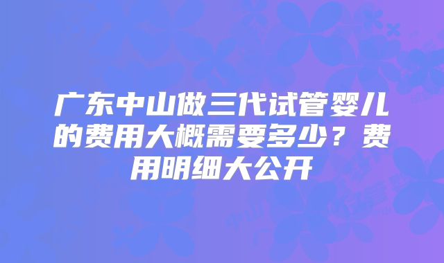 广东中山做三代试管婴儿的费用大概需要多少？费用明细大公开