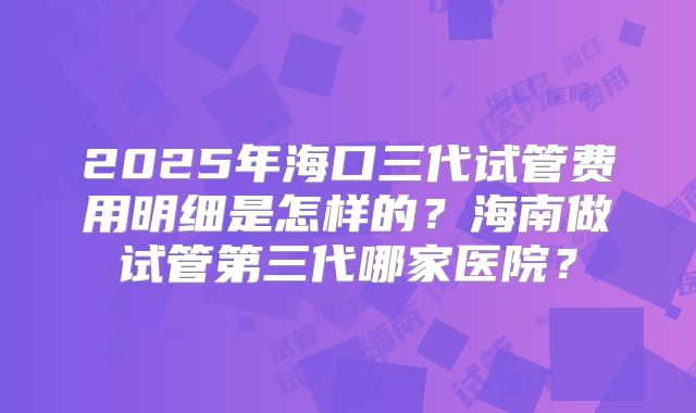 2025年海口三代试管费用明细是怎样的?海南做试管第三代哪家医院?