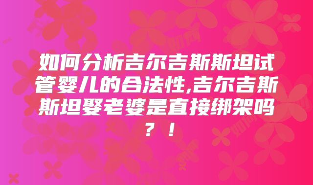 如何分析吉尔吉斯斯坦试管婴儿的合法性,吉尔吉斯斯坦娶老婆是直接绑架吗?!
