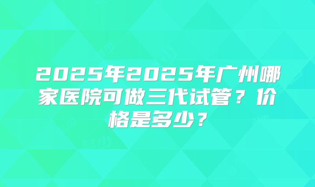 2025年2025年广州哪家医院可做三代试管？价格是多少？
