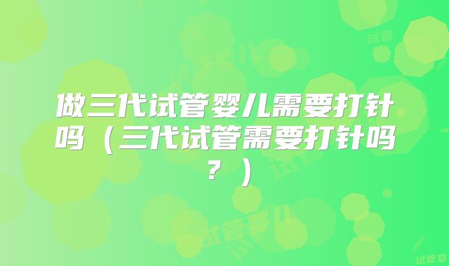 做三代试管婴儿需要打针吗(三代试管需要打针吗?)