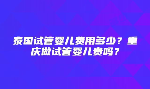 泰国试管婴儿费用多少？重庆做试管婴儿贵吗？