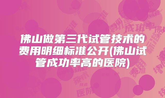 佛山做第三代试管技术的费用明细标准公开(佛山试管成功率高的医院)
