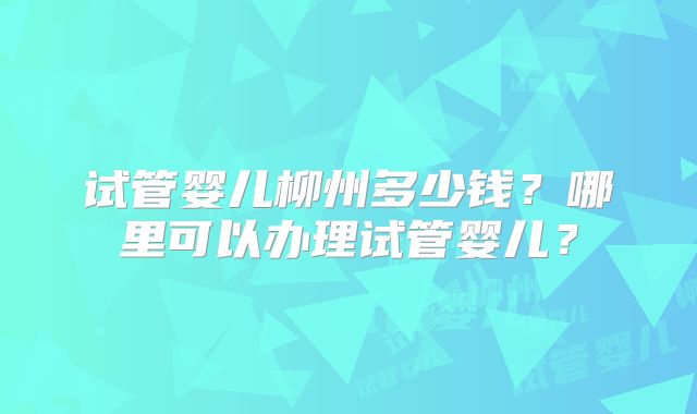 试管婴儿柳州多少钱？哪里可以办理试管婴儿？