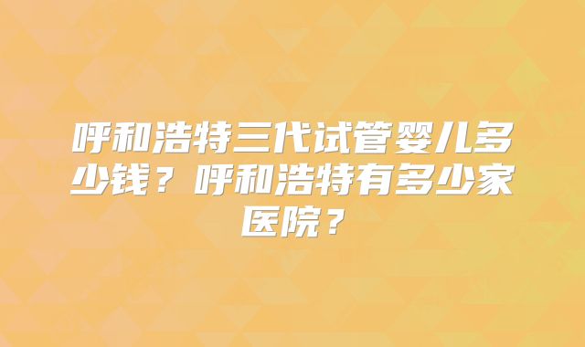 呼和浩特三代试管婴儿多少钱?呼和浩特有多少家医院?