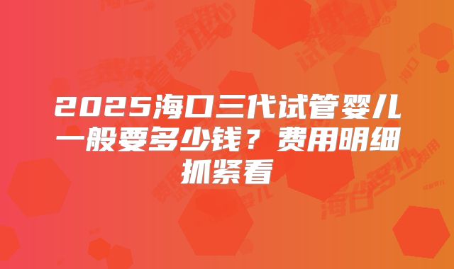 2025海口三代试管婴儿一般要多少钱?费用明细抓紧看