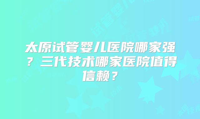 太原试管婴儿医院哪家强？三代技术哪家医院值得信赖？