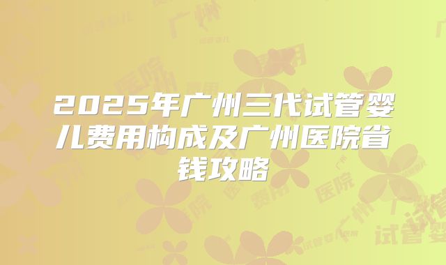 2025年广州三代试管婴儿费用构成及广州医院省钱攻略