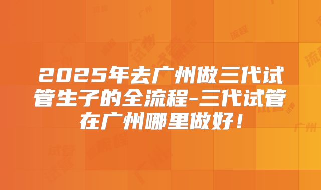 2025年去广州做三代试管生子的全流程-三代试管在广州哪里做好！