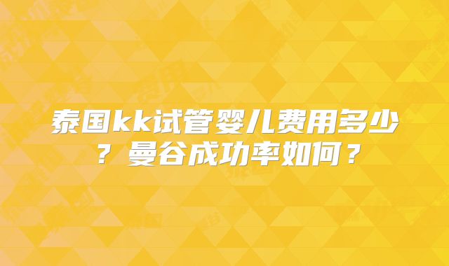 泰国kk试管婴儿费用多少？曼谷成功率如何？