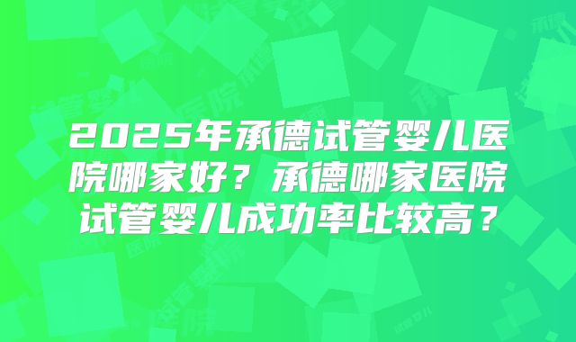 2025年承德试管婴儿医院哪家好?承德哪家医院试管婴儿成功率比较高?
