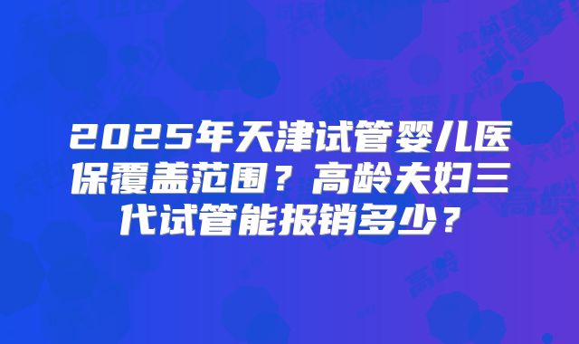 2025年天津试管婴儿医保覆盖范围？高龄夫妇三代试管能报销多少？