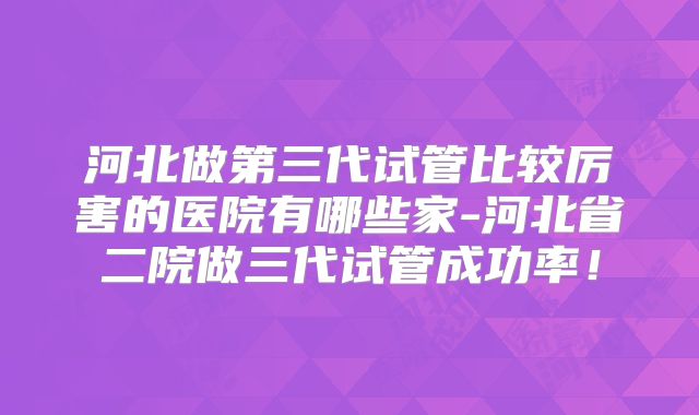 河北做第三代试管比较厉害的医院有哪些家-河北省二院做三代试管成功率!