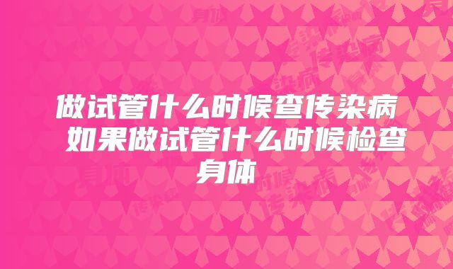 做试管什么时候查传染病 如果做试管什么时候检查身体