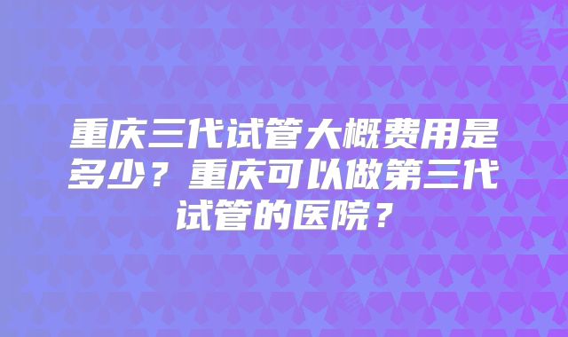 重庆三代试管大概费用是多少?重庆可以做第三代试管的医院?