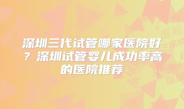 深圳三代试管哪家医院好？深圳试管婴儿成功率高的医院推荐