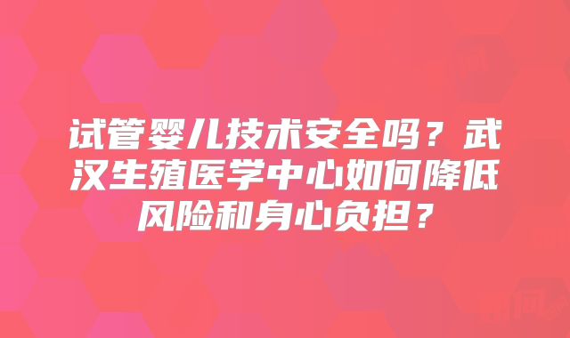 试管婴儿技术安全吗?武汉生殖医学中心如何降低风险和身心负担?