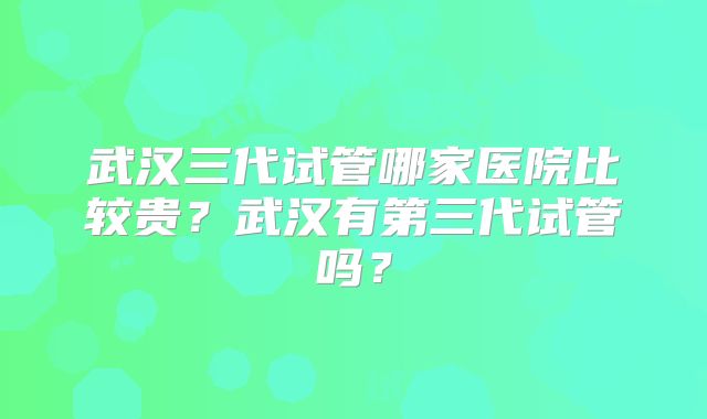 武汉三代试管哪家医院比较贵？武汉有第三代试管吗？