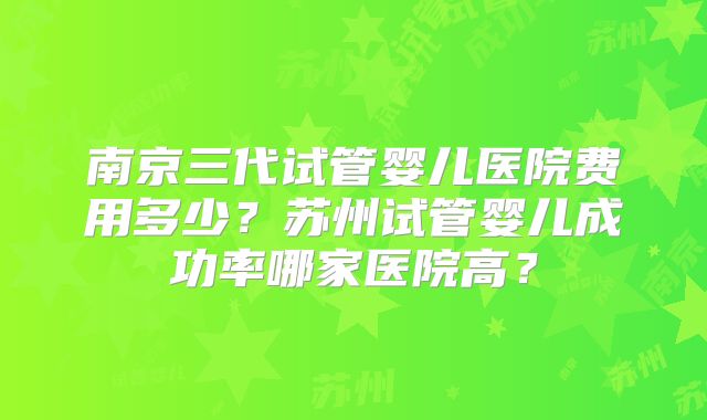 南京三代试管婴儿医院费用多少?苏州试管婴儿成功率哪家医院高?