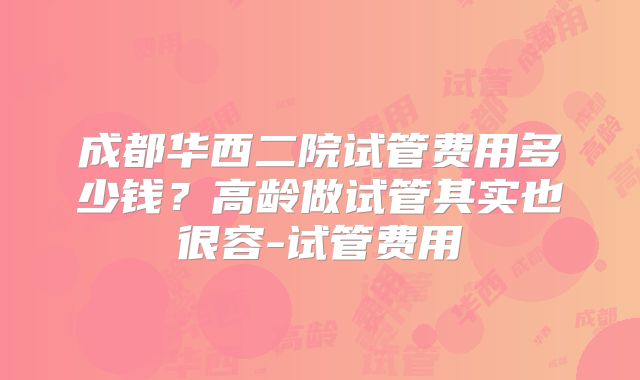 成都华西二院试管费用多少钱？高龄做试管其实也很容-试管费用