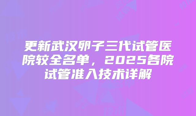更新武汉卵子三代试管医院较全名单，2025各院试管准入技术详解