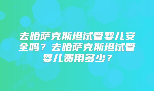 去哈萨克斯坦试管婴儿安全吗?去哈萨克斯坦试管婴儿费用多少?