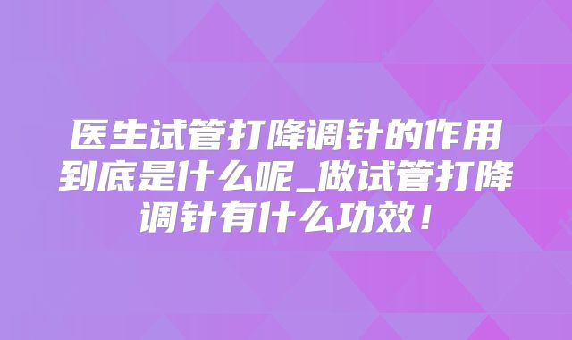 医生试管打降调针的作用到底是什么呢_做试管打降调针有什么功效!