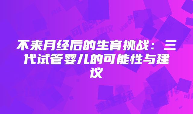 不来月经后的生育挑战：三代试管婴儿的可能性与建议