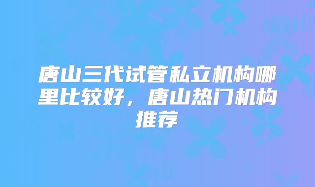 唐山三代试管私立机构哪里比较好,唐山热门机构推荐