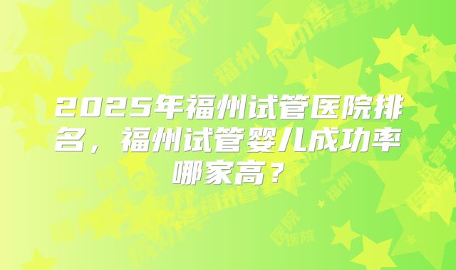 2025年福州试管医院排名,福州试管婴儿成功率哪家高?